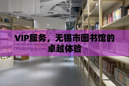 VIP服務，無錫市圖書館的卓越體驗