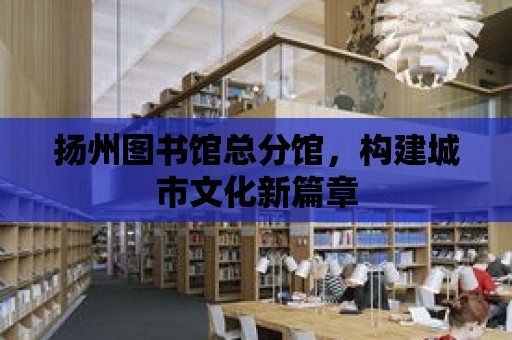 揚州圖書館總分館，構建城市文化新篇章