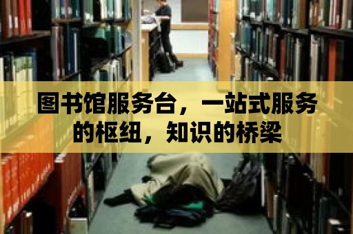 圖書館服務臺，一站式服務的樞紐，知識的橋梁