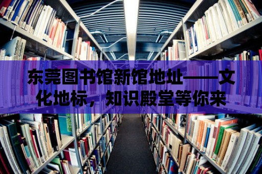 東莞圖書館新館地址——文化地標，知識殿堂等你來