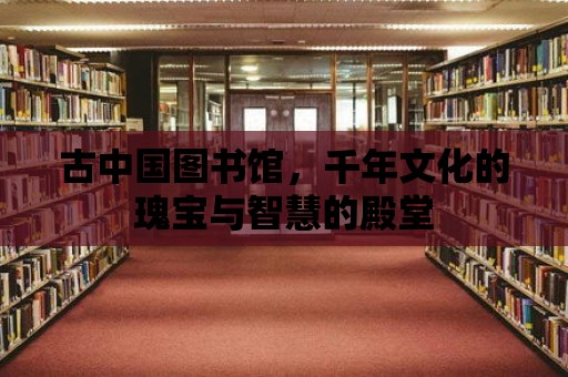 古中國圖書館，千年文化的瑰寶與智慧的殿堂