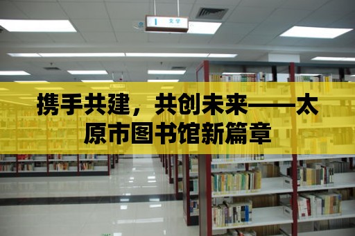 攜手共建，共創未來——太原市圖書館新篇章