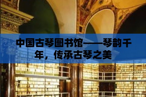 中國古琴圖書館——琴韻千年，傳承古琴之美