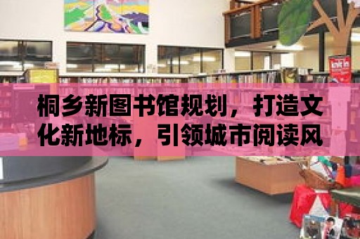 桐鄉新圖書館規劃，打造文化新地標，引領城市閱讀風尚