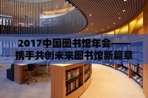 2017中國圖書館年會——攜手共創(chuàng)未來圖書館新篇章