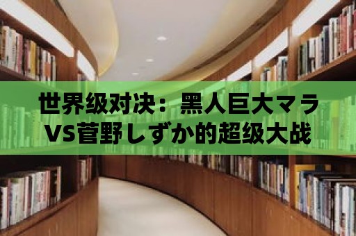 世界級對決：黑人巨大マラVS菅野しずか的超級大戰！