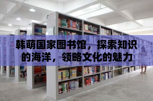 韓萌國家圖書館，探索知識的海洋，領略文化的魅力