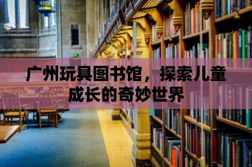 廣州玩具圖書館，探索兒童成長的奇妙世界