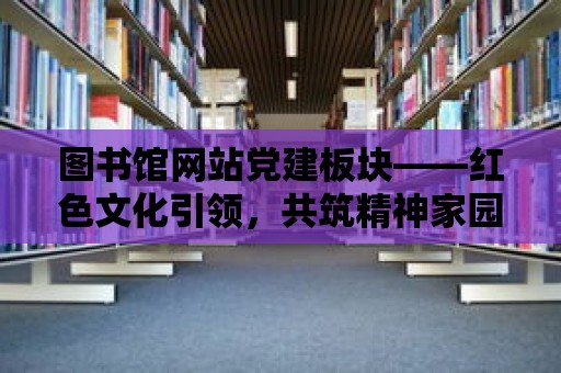 圖書館網站黨建板塊——紅色文化引領，共筑精神家園