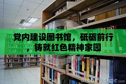 黨內(nèi)建設(shè)圖書館，砥礪前行，鑄就紅色精神家園