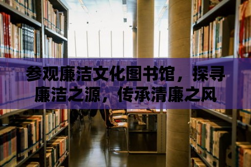 參觀廉潔文化圖書館，探尋廉潔之源，傳承清廉之風