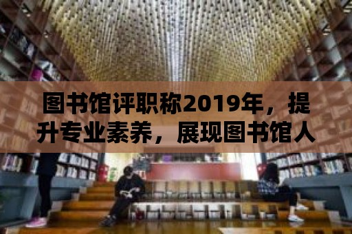 圖書館評職稱2019年，提升專業(yè)素養(yǎng)，展現(xiàn)圖書館人的風采