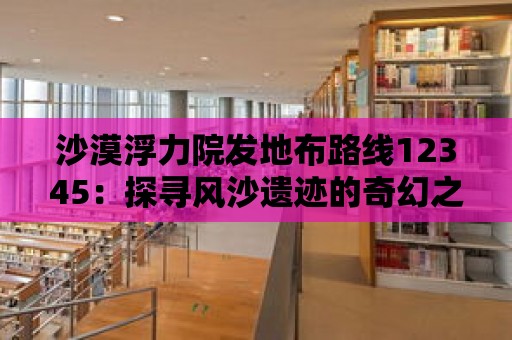 沙漠浮力院發地布路線12345：探尋風沙遺跡的奇幻之旅