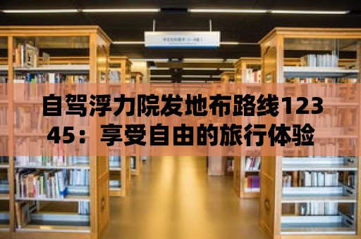 自駕浮力院發(fā)地布路線12345：享受自由的旅行體驗