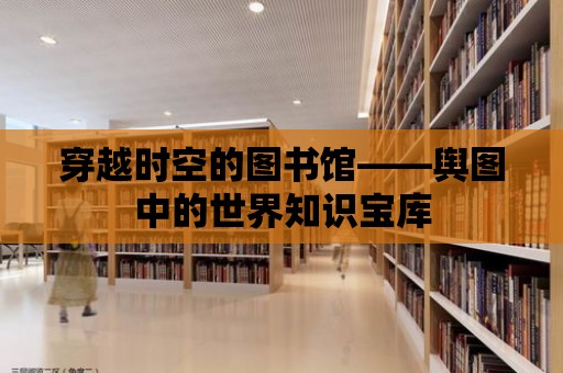 穿越時空的圖書館——輿圖中的世界知識寶庫