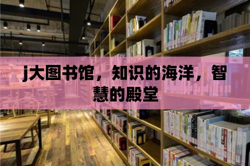 j大圖書館，知識的海洋，智慧的殿堂