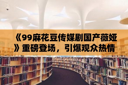 《99麻花豆傳媒劇國產薇婭》重磅登場，引爆觀眾熱情！