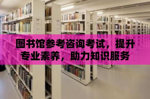 圖書館參考咨詢考試，提升專業素養，助力知識服務