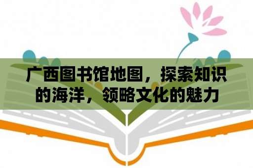 廣西圖書館地圖，探索知識的海洋，領略文化的魅力