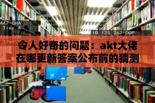 令人好奇的問題：akt大佬在哪更新答案公布前的猜測！