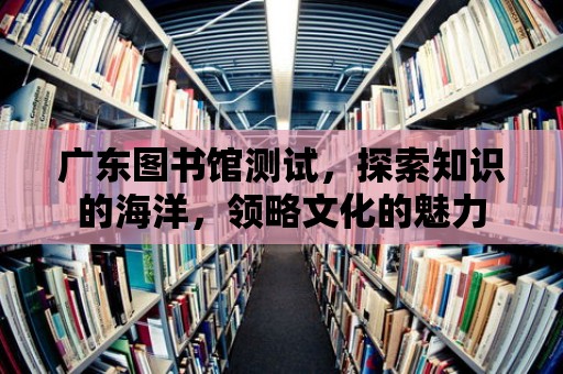 廣東圖書館測試，探索知識的海洋，領略文化的魅力