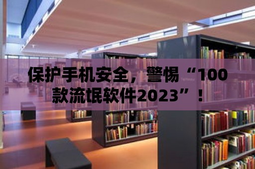 保護手機安全，警惕“100款流氓軟件2023”！