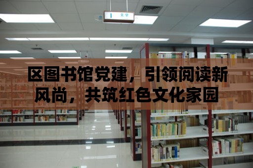 區圖書館黨建，引領閱讀新風尚，共筑紅色文化家園