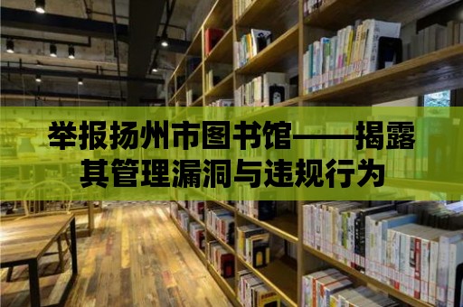 舉報揚州市圖書館——揭露其管理漏洞與違規行為