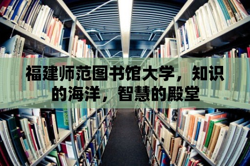 福建師范圖書館大學，知識的海洋，智慧的殿堂