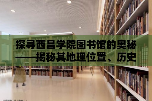 探尋西昌學院圖書館的奧秘——揭秘其地理位置、歷史背景和文化內涵