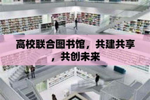 高校聯合圖書館，共建共享，共創未來