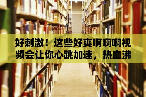 好刺激！這些好爽啊啊啊視頻會讓你心跳加速，熱血沸騰！