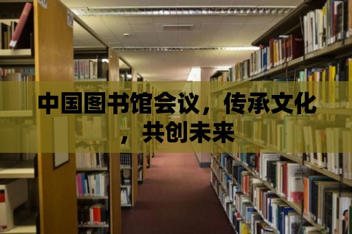 中國圖書館會議，傳承文化，共創(chuàng)未來