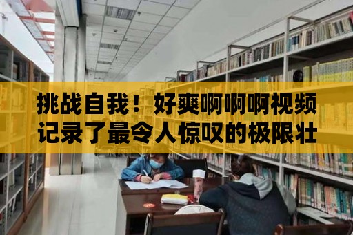 挑戰自我！好爽啊啊啊視頻記錄了最令人驚嘆的極限壯舉！