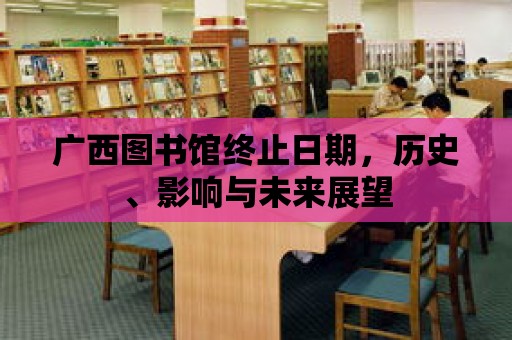 廣西圖書館終止日期，歷史、影響與未來(lái)展望