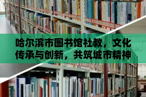 哈爾濱市圖書館社教，文化傳承與創(chuàng)新，共筑城市精神家園