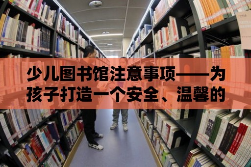 少兒圖書館注意事項——為孩子打造一個安全、溫馨的閱讀環境