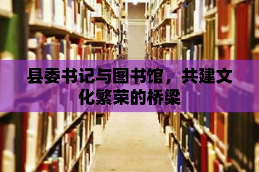 縣委書記與圖書館，共建文化繁榮的橋梁