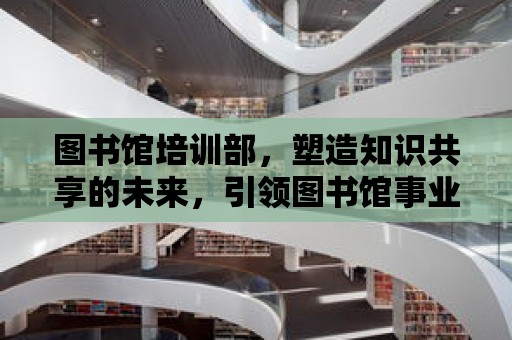 圖書館培訓部，塑造知識共享的未來，引領(lǐng)圖書館事業(yè)的新篇章