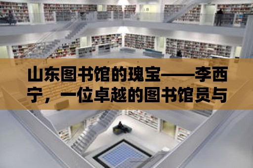 山東圖書館的瑰寶——李西寧，一位卓越的圖書館員與他的精神家園