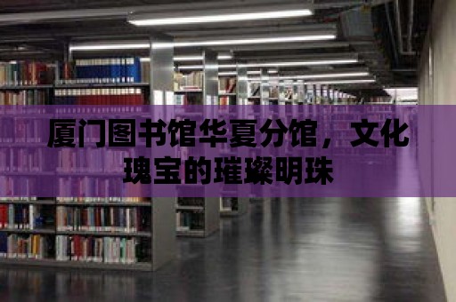 廈門圖書館華夏分館，文化瑰寶的璀璨明珠