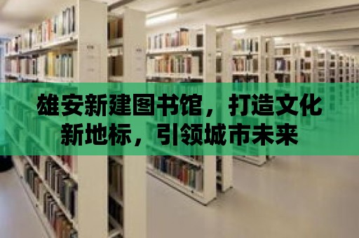 雄安新建圖書館，打造文化新地標，引領城市未來