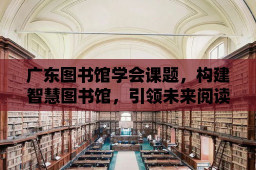 廣東圖書館學會課題，構建智慧圖書館，引領未來閱讀新潮流