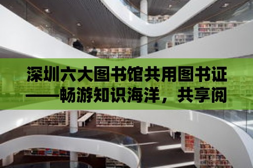 深圳六大圖書館共用圖書證——暢游知識海洋，共享閱讀盛宴