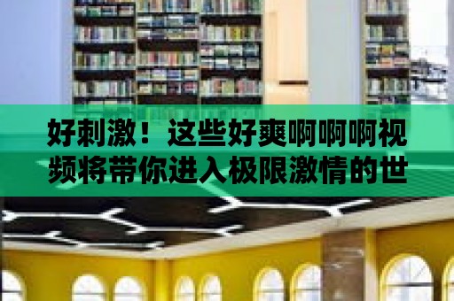 好刺激！這些好爽啊啊啊視頻將帶你進入極限激情的世界！