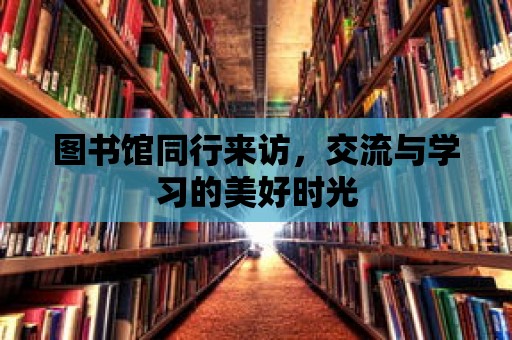 圖書館同行來訪，交流與學習的美好時光