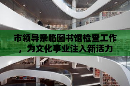 市領(lǐng)導(dǎo)親臨圖書館檢查工作，為文化事業(yè)注入新活力