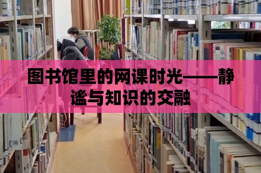 圖書館里的網(wǎng)課時(shí)光——靜謐與知識的交融