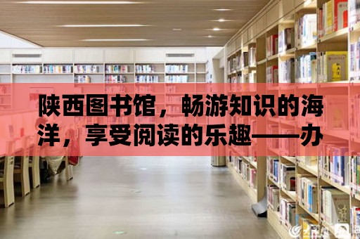 陜西圖書館，暢游知識的海洋，享受閱讀的樂趣——辦卡費用全解析