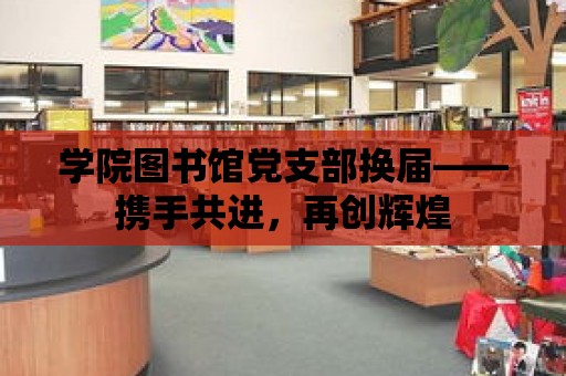 學院圖書館黨支部換屆——攜手共進，再創(chuàng)輝煌